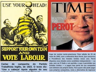 Cartaz de campanha do Partido
Trabalhista Inglês, de 1923. O texto diz:
“Use a cabeça! Apoie alguém do seu
Capa da revista norte-americana Time edição de 25 de
maio de 1992, com o milionário Ross Perot, que concorreu
à Presidência dos Estados Unidos nesse ano. Perot
disputou essa eleição como candidato independente — ou
seja, sem ser fi liado a um partido, o que é permitido nos
Estados Unidos — e pagou boa parte de sua campanha
com dinheiro do próprio bolso. Para quem não pode pagar
suas próprias campanhas, resta a alternativa de ingressar
 