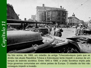 Capítulo11
Na foto acima, de 1968, um cidadão da antiga Tchecoslováquia (país que se
dividiu nas atuais República Tcheca e Eslováquia) tenta impedir o avanço de um
tanque do exército soviético. Entre 1945 e 1989, a União Soviética impôs pela
força governos comunistas em vários países da Europa. O cidadão da foto não
conseguiu impedir a invasão.
 