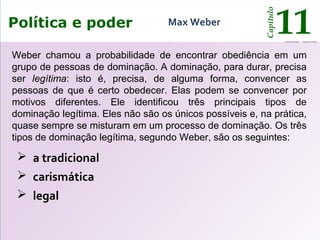 O poder e o Estado
Capítulo
11
 a tradicional
 carismática
 legal
Política e poder
Capítulo
11Max Weber
Weber chamou a probabilidade de encontrar obediência em um
grupo de pessoas de dominação. A dominação, para durar, precisa
ser legítima: isto é, precisa, de alguma forma, convencer as
pessoas de que é certo obedecer. Elas podem se convencer por
motivos diferentes. Ele identificou três principais tipos de
dominação legítima. Eles não são os únicos possíveis e, na prática,
quase sempre se misturam em um processo de dominação. Os três
tipos de dominação legítima, segundo Weber, são os seguintes:
 