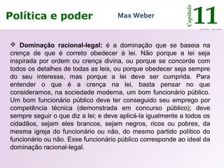 O poder e o Estado
Capítulo
11Política e poder
Capítulo
11Max Weber
 Dominação racional-legal: é a dominação que se baseia na
crença de que é correto obedecer à lei. Não porque a lei seja
inspirada por ordem ou crença divina, ou porque se concorde com
todos os detalhes de todas as leis, ou porque obedecer seja sempre
do seu interesse, mas porque a lei deve ser cumprida. Para
entender o que é a crença na lei, basta pensar no que
consideramos, na sociedade moderna, um bom funcionário público.
Um bom funcionário público deve ter conseguido seu emprego por
competência técnica (demonstrada em concurso público); deve
sempre seguir o que diz a lei; e deve aplicá-la igualmente a todos os
cidadãos, sejam eles brancos, sejam negros, ricos ou pobres, da
mesma igreja do funcionário ou não, do mesmo partido político do
funcionário ou não. Esse funcionário público corresponde ao ideal da
dominação racional-legal.
 