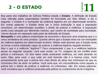 2 - O ESTADO
Capítulo
11
Boa parte dos trabalhos de Ciência Política estuda o Estado. A definição de Estado
mais utilizada pelos especialistas também foi formulada por Max Weber, e diz o
seguinte: o Estado é o monopólio da violência legítima em um determinado território.
Em outras palavras: o Estado tenta ser a única instituição à qual a população
reconhece, em determinadas ocasiões, o direito de praticar a violência. A população
aceita essa situação por diferentes motivos, que variam de sociedade para sociedade.
Vamos discutir em separado cada parte da definição de Estado.
Monopólio é uma palavra emprestada da economia e descreve uma empresa que é a
única vendedora de certo produto. Quando afirma que o Estado tenta ser um monopólio
da violência legítima em determinado território, Weber está dizendo que o Estado tenta
se tornar a única instituição capaz de praticar a violência legítima naquele território.
Mas o que é a violência “legítima”? Para compreender o que é a violência legítima,
pense na seguinte situação: você está vendo, na TV, imagens de um conflito entre
polícia e criminosos. Os dois lados estão praticando violência, um está atirando no
outro. Mas, para você, o que cada um está fazendo não é a mesma coisa. Você
provavelmente acha que a polícia tem mais direito de atirar nos criminosos do que os
criminosos têm de atirar na polícia. Você acha que, em circunstâncias como aquela, a
polícia tem o direito de praticar a violência; os criminosos, não. Em outras palavras,
você considera que a violência praticada pela polícia no cumprimento da lei é legítima.
 