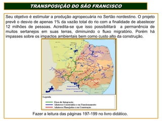 TRANSPOSIÇÃO DO SÃO FRANCISCO
Seu objetivo é estimular a produção agropecuária no Sertão nordestino. O projeto
prevê o desvio de apenas 1% da vazão total do rio com a finalidade de abastecer
12 milhões de pessoas. Acredita-se que isso possibilitará a permanência de
muitos sertanejos em suas terras, diminuindo o fluxo migratório. Porém há
impasses sobre os impactos ambientais bem como custo alto da construção.

Fazer a leitura das páginas 197-199 no livro didático.

 