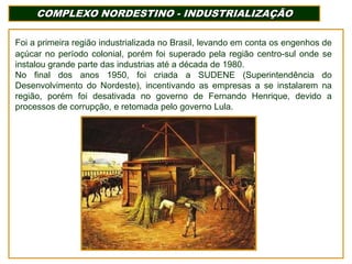 COMPLEXO NORDESTINO - INDUSTRIALIZAÇÃO
Foi a primeira região industrializada no Brasil, levando em conta os engenhos de
açúcar no período colonial, porém foi superado pela região centro-sul onde se
instalou grande parte das industrias até a década de 1980.
No final dos anos 1950, foi criada a SUDENE (Superintendência do
Desenvolvimento do Nordeste), incentivando as empresas a se instalarem na
região, porém foi desativada no governo de Fernando Henrique, devido a
processos de corrupção, e retomada pelo governo Lula.

 