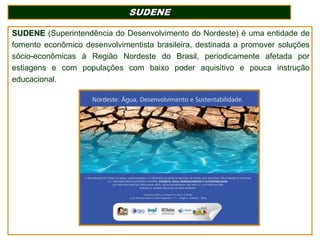 SUDENE
SUDENE (Superintendência do Desenvolvimento do Nordeste) é uma entidade de
fomento econômico desenvolvimentista brasileira, destinada a promover soluções
sócio-econômicas à Região Nordeste do Brasil, periodicamente afetada por
estiagens e com populações com baixo poder aquisitivo e pouca instrução
educacional.

 