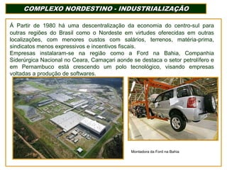 COMPLEXO NORDESTINO - INDUSTRIALIZAÇÃO
Á Partir de 1980 há uma descentralização da economia do centro-sul para
outras regiões do Brasil como o Nordeste em virtudes oferecidas em outras
localizações, com menores custos com salários, terrenos, matéria-prima,
sindicatos menos expressivos e incentivos fiscais.
Empresas instalaram-se na região como a Ford na Bahia, Companhia
Siderúrgica Nacional no Ceara, Camaçari aonde se destaca o setor petrolífero e
em Pernambuco está crescendo um polo tecnológico, visando empresas
voltadas a produção de softwares.

Montadora da Ford na Bahia

 