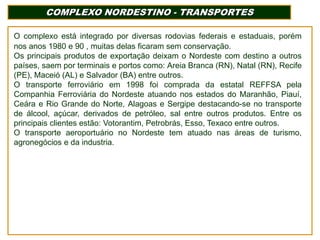 COMPLEXO NORDESTINO - TRANSPORTES
O complexo está integrado por diversas rodovias federais e estaduais, porém
nos anos 1980 e 90 , muitas delas ficaram sem conservação.
Os principais produtos de exportação deixam o Nordeste com destino a outros
países, saem por terminais e portos como: Areia Branca (RN), Natal (RN), Recife
(PE), Maceió (AL) e Salvador (BA) entre outros.
O transporte ferroviário em 1998 foi comprada da estatal REFFSA pela
Companhia Ferroviária do Nordeste atuando nos estados do Maranhão, Piauí,
Ceára e Rio Grande do Norte, Alagoas e Sergipe destacando-se no transporte
de álcool, açúcar, derivados de petróleo, sal entre outros produtos. Entre os
principais clientes estão: Votorantim, Petrobrás, Esso, Texaco entre outros.
O transporte aeroportuário no Nordeste tem atuado nas áreas de turismo,
agronegócios e da industria.

 