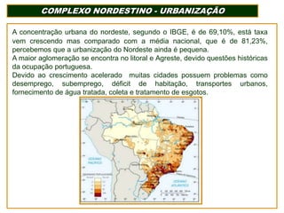 COMPLEXO NORDESTINO - URBANIZAÇÃO
A concentração urbana do nordeste, segundo o IBGE, é de 69,10%, está taxa
vem crescendo mas comparado com a média nacional, que é de 81,23%,
percebemos que a urbanização do Nordeste ainda é pequena.
A maior aglomeração se encontra no litoral e Agreste, devido questões históricas
da ocupação portuguesa.
Devido ao crescimento acelerado muitas cidades possuem problemas como
desemprego, subemprego, déficit de habitação, transportes urbanos,
fornecimento de água tratada, coleta e tratamento de esgotos.

 
