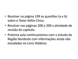 • Resolver na página 199 as questões (a e b)
sobre o Texto Velho Chico.
• Resolver nas páginas 208 e 209 a atividade de
revisão do capítulo.
• Próxima aula continuaremos com o estudo da
Região Nordeste com informações ainda não
estudadas no Livro Didático.

 