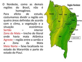 O Nordeste, como as demais
regiões do Brasil, não é
homogêneo.
Para
efeito
de
estudo,
costumamos dividir a região em
quatro áreas definidas de acordo
com o clima, a vegetação e a
situação
econômica:
Sertão
–
interior
Zona da Mata – trecho do litoral
onde havia mata Atlântica
Agreste – região entre o sertão e
a
Zona
da
Mata
Meio Norte – faixa localizada no
estado do Maranhão e parte do
estado do Piauí.

 