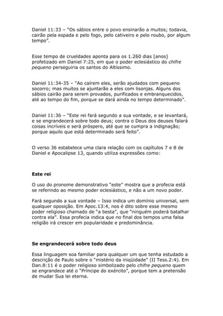 Daniel 11:33 – “Os sábios entre o povo ensinarão a muitos; todavia,
cairão pela espada e pelo fogo, pelo cativeiro e pelo roubo, por algum
tempo”.


Esse tempo de crueldades aponta para os 1.260 dias [anos]
profetizado em Daniel 7:25, em que o poder eclesiástico do chifre
pequeno perseguiria os santos do Altíssimo.


Daniel 11:34-35 – “Ao caírem eles, serão ajudados com pequeno
socorro; mas muitos se ajuntarão a eles com lisonjas. Alguns dos
sábios cairão para serem provados, purificados e embranquecidos,
até ao tempo do fim, porque se dará ainda no tempo determinado”.


Daniel 11:36 – “Este rei fará segundo a sua vontade, e se levantará,
e se engrandecerá sobre todo deus; contra o Deus dos deuses falará
coisas incríveis e será próspero, até que se cumpra a indignação;
porque aquilo que está determinado será feito”.


O verso 36 estabelece uma clara relação com os capítulos 7 e 8 de
Daniel e Apocalipse 13, quando utiliza expressões como:



Este rei

O uso do pronome demonstrativo “este” mostra que a profecia está
se referindo ao mesmo poder eclesiástico, e não a um novo poder.

Fará segundo a sua vontade – Isso indica um domínio universal, sem
qualquer oposição. Em Apoc.13:4, nos é dito sobre esse mesmo
poder religioso chamado de “a besta”, que “ninguém poderá batalhar
contra ela”. Essa profecia indica que no final dos tempos uma falsa
religião irá crescer em popularidade e predominância.



Se engrandecerá sobre todo deus

Essa linguagem soa familiar para qualquer um que tenha estudado a
descrição de Paulo sobre o “mistério da iniqüidade” (II Tess.2:4). Em
Dan.8:11 é o poder religioso simbolizado pelo chifre pequeno quem
se engrandece até o “Príncipe do exército”, porque tem a pretensão
de mudar Sua lei eterna.
 