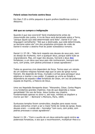 Falará coisas incríveis contra Deus

Em Dan.7:25 o chifre pequeno é quem profere blasfêmias contra o
Altíssimo.



Até que se cumpra a indignação

Quando é que isso ocorrerá? Será imediatamente antes da
ressurreição dos justos. A ira de Deus será derramada sobre a Terra,
“porque aquilo que está determinado será feito”. Daniel 9:27 usa
linguagem semelhante: “Até que a destruição, que está determinada,
se derrame sobre ele”.Um dos propósitos principais da visão de
Daniel é revelar o destino final do poder eclesiástico romano.


Daniel 11:37-38 – “Não terá respeito aos deuses de seus pais, nem
ao desejo de mulheres, nem a qualquer deus, porque sobre tudo se
engrandecerá. Mas, em lugar dos deuses, honrará o deus das
fortalezas; a um deus que seus pais não conheceram, honrará com
ouro, com prata, com pedras preciosas e coisas agradáveis”.


Todos os governos civis dependem de força. Temos aqui um retrato
de um sistema religioso fazendo algo que os pais da igreja nunca
fizeram. Ele depende de força, munição e armas para perseguir seus
objetivos e manter o seu poder. O papado se uniria ao Estado e
dependeria da espada e das fortalezas de César, em vez da poderosa
espada do Espírito, a Palavra de Deus.


Uma vez Napoleão Bonaparte disse: “Alexandre, César, Carlos Magno
e eu fundamos grandes impérios; mas de que dependia a nossa
genialidade? Do uso da força. Jesus fundou seu império
fundamentado apenas no amor e, até hoje, milhões se dispõem a
morrer por Ele”. – Bertrand`s Memoirs, Paris, 1844.


Suntuosos templos foram construídos; doações para esses novos
deuses estranhos viriam a ser a maior fonte de renda da igreja. Esses
deuses eram – e ainda são – honrados “com ouro, com prata, com
pedras preciosas e coisas agradáveis”.


Daniel 11:39 – “Com o auxílio de um deus estranho agirá contra as
poderosas fortalezas, e aos que o reconhecerem, multiplicar-lhes-á a
 