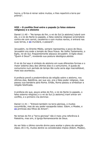 honra, e fá-los-á reinar sobre muitos, e lhes repartirá a terra por
prêmio”.




VIII – O conflito final entre o papado [o falso sistema
religioso] e o ateísmo

Daniel 11:40 – “No tempo do fim, o rei do Sul [o ateísmo] lutará com
ele, e o rei do Norte [o papado, o falso sistema religioso] arremeterá
contra ele com carros, cavaleiros e com muitos navios, e entrará nas
suas terras, e as inundará, e passará”.


Jerusalém, no Oriente Médio, sempre representou o povo de Deus.
Jerusalém era onde o templo de Deus ficava. No Velho Testamento, o
Egito, rei do Sul, freqüentemente atacava Jerusalém. O Egito disse:
“Quem é Deus?”, revelando sua postura ideológica ateísta.


O rei do Sul aqui é símbolo do ateísmo em suas diferentes formas e o
maior sistema ateu dos últimos dias é o comunismo. A queda do
comunismo num período de tempo tão curto seria algo inacreditável,
mais isso aconteceu.


A profecia prevê a predominância da religião sobre o ateísmo, nos
últimos dias. Babilônia, por sua vez, era o falso poder religioso, mas
passou sua bandeira para Roma. Então, Roma passou a simbolizar a
religião falsificada.


A profecia diz que, pouco antes do fim, o rei do Norte [o papado, o
falso sistema religioso] e o rei do Sul [o ateísmo] iriam entrar em
conflito, e o primeiro iria dominar.


Daniel 11:41 – “Entrará também na terra gloriosa, e muitos
sucumbirão, mas do seu poder escaparão estes: Edom, e Moabe, e
as primícias dos filhos de Amom”.


No tempo do fim a “terra gloriosa” não é mais uma referência à
Palestina, mas sim, à Igreja Remanescente de Deus.


Ao ser feito o último convite divino para aceitar o plano da salvação
(Apoc.18:1-4), muitos dentre os considerados ímpios (Edom, Moabe),
 