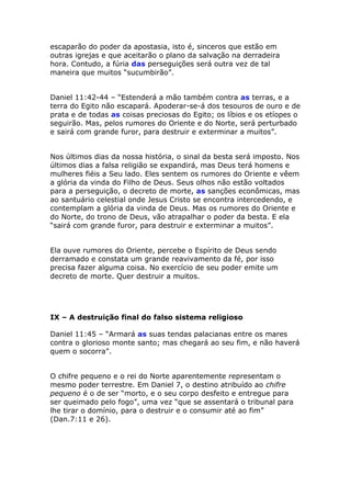 escaparão do poder da apostasia, isto é, sinceros que estão em
outras igrejas e que aceitarão o plano da salvação na derradeira
hora. Contudo, a fúria das perseguições será outra vez de tal
maneira que muitos “sucumbirão”.


Daniel 11:42-44 – “Estenderá a mão também contra as terras, e a
terra do Egito não escapará. Apoderar-se-á dos tesouros de ouro e de
prata e de todas as coisas preciosas do Egito; os líbios e os etíopes o
seguirão. Mas, pelos rumores do Oriente e do Norte, será perturbado
e sairá com grande furor, para destruir e exterminar a muitos”.


Nos últimos dias da nossa história, o sinal da besta será imposto. Nos
últimos dias a falsa religião se expandirá, mas Deus terá homens e
mulheres fiéis a Seu lado. Eles sentem os rumores do Oriente e vêem
a glória da vinda do Filho de Deus. Seus olhos não estão voltados
para a perseguição, o decreto de morte, as sanções econômicas, mas
ao santuário celestial onde Jesus Cristo se encontra intercedendo, e
contemplam a glória da vinda de Deus. Mas os rumores do Oriente e
do Norte, do trono de Deus, vão atrapalhar o poder da besta. E ela
“sairá com grande furor, para destruir e exterminar a muitos”.


Ela ouve rumores do Oriente, percebe o Espírito de Deus sendo
derramado e constata um grande reavivamento da fé, por isso
precisa fazer alguma coisa. No exercício de seu poder emite um
decreto de morte. Quer destruir a muitos.




IX – A destruição final do falso sistema religioso

Daniel 11:45 – “Armará as suas tendas palacianas entre os mares
contra o glorioso monte santo; mas chegará ao seu fim, e não haverá
quem o socorra”.


O chifre pequeno e o rei do Norte aparentemente representam o
mesmo poder terrestre. Em Daniel 7, o destino atribuído ao chifre
pequeno é o de ser “morto, e o seu corpo desfeito e entregue para
ser queimado pelo fogo”, uma vez “que se assentará o tribunal para
lhe tirar o domínio, para o destruir e o consumir até ao fim”
(Dan.7:11 e 26).
 