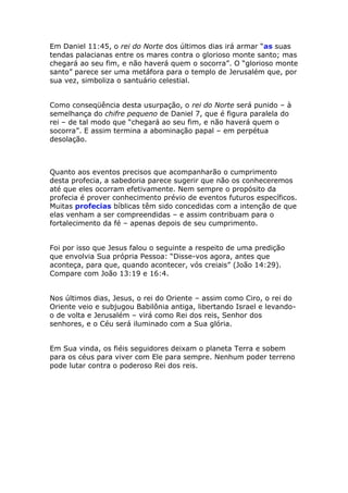 Em Daniel 11:45, o rei do Norte dos últimos dias irá armar “as suas
tendas palacianas entre os mares contra o glorioso monte santo; mas
chegará ao seu fim, e não haverá quem o socorra”. O “glorioso monte
santo” parece ser uma metáfora para o templo de Jerusalém que, por
sua vez, simboliza o santuário celestial.


Como conseqüência desta usurpação, o rei do Norte será punido – à
semelhança do chifre pequeno de Daniel 7, que é figura paralela do
rei – de tal modo que “chegará ao seu fim, e não haverá quem o
socorra”. E assim termina a abominação papal – em perpétua
desolação.



Quanto aos eventos precisos que acompanharão o cumprimento
desta profecia, a sabedoria parece sugerir que não os conheceremos
até que eles ocorram efetivamente. Nem sempre o propósito da
profecia é prover conhecimento prévio de eventos futuros específicos.
Muitas profecias bíblicas têm sido concedidas com a intenção de que
elas venham a ser compreendidas – e assim contribuam para o
fortalecimento da fé – apenas depois de seu cumprimento.


Foi por isso que Jesus falou o seguinte a respeito de uma predição
que envolvia Sua própria Pessoa: “Disse-vos agora, antes que
aconteça, para que, quando acontecer, vós creiais” (João 14:29).
Compare com João 13:19 e 16:4.


Nos últimos dias, Jesus, o rei do Oriente – assim como Ciro, o rei do
Oriente veio e subjugou Babilônia antiga, libertando Israel e levando-
o de volta e Jerusalém – virá como Rei dos reis, Senhor dos
senhores, e o Céu será iluminado com a Sua glória.


Em Sua vinda, os fiéis seguidores deixam o planeta Terra e sobem
para os céus para viver com Ele para sempre. Nenhum poder terreno
pode lutar contra o poderoso Rei dos reis.
 
