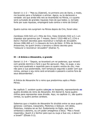 Daniel 11:1-2 – “Mas eu [Gabriel], no primeiro ano de Dario, o medo,
me levantei para o fortalecer e animar. Agora, eu te declararei a
verdade: eis que ainda três reis se levantarão na Pérsia, e o quarto
será cumulado de grandes riquezas mais do que todos; e, tornado
forte por suas riquezas, empregará tudo contra o reino da Grécia”.


Quatro outros reis surgiriam na Pérsia depois de Ciro, foram eles:


Cambises (530-522 a.C.) filho de Ciro; Falso Smérdis (522 a.C.) um
impostor que governou por 7 meses; Dario I (522-486 a.C.) Ciro e
Dario I fizeram decretos para reconstruir o templo de Jerusalém.
Xerxes (486-465 a.C.) o Assuero do livro de Ester. O filho de Xerxes,
Artaxerxes, foi quem emitiu o terceiro e último decreto para
“restaurar e reconstruir Jerusalém” (Esdras 7).



II – A Grécia e Alexandre, o grande

Daniel 11:3-4 – “Depois, se levantará um rei poderoso, que reinará
com grande domínio e fará o que lhe aprouver. Mas, no auge, o seu
reino será quebrado e repartido para os quatro ventos do céu; mas
não para a sua posteridade, nem tampouco segundo o poder com que
reinou, porque o seu reino será arrancado e passará a outros fora de
seus descendentes”.


A Grécia de Alexandre foi o reino que predominou após a Medo-
Pérsia.


No capítulo 7, existem quatro cabeças no leopardo, representando as
quatro divisões do reino de Alexandre. Em Daniel 8, havia quatro
chifres para representar essa divisão. Aqui, no capítulo 11, são quatro
ventos, ou quatro pontos cardeais.


Sabemos que o império de Alexandre foi dividido entre os seus quatro
generais: Lisímaco, Cassandro, Ptolomeu e Seleuco. Um deles,
Ptolomeu, instalou-se ao Sul. Exatamente no Egito, que bem
simboliza o ateísmo, ou um poder antagônico a Deus. “Mas o Faraó
respondeu: Quem é o Senhor para que eu ouça a Sua voz, e deixe ir
a Israel?” (Êxodo 5:2).
 