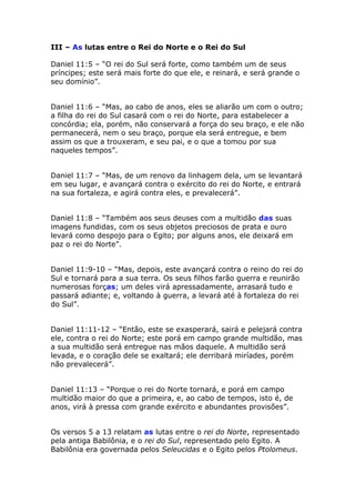 III – As lutas entre o Rei do Norte e o Rei do Sul

Daniel 11:5 – “O rei do Sul será forte, como também um de seus
príncipes; este será mais forte do que ele, e reinará, e será grande o
seu domínio”.


Daniel 11:6 – “Mas, ao cabo de anos, eles se aliarão um com o outro;
a filha do rei do Sul casará com o rei do Norte, para estabelecer a
concórdia; ela, porém, não conservará a força do seu braço, e ele não
permanecerá, nem o seu braço, porque ela será entregue, e bem
assim os que a trouxeram, e seu pai, e o que a tomou por sua
naqueles tempos”.


Daniel 11:7 – “Mas, de um renovo da linhagem dela, um se levantará
em seu lugar, e avançará contra o exército do rei do Norte, e entrará
na sua fortaleza, e agirá contra eles, e prevalecerá”.


Daniel 11:8 – “Também aos seus deuses com a multidão das suas
imagens fundidas, com os seus objetos preciosos de prata e ouro
levará como despojo para o Egito; por alguns anos, ele deixará em
paz o rei do Norte”.


Daniel 11:9-10 – “Mas, depois, este avançará contra o reino do rei do
Sul e tornará para a sua terra. Os seus filhos farão guerra e reunirão
numerosas forças; um deles virá apressadamente, arrasará tudo e
passará adiante; e, voltando à guerra, a levará até à fortaleza do rei
do Sul”.


Daniel 11:11-12 – “Então, este se exasperará, sairá e pelejará contra
ele, contra o rei do Norte; este porá em campo grande multidão, mas
a sua multidão será entregue nas mãos daquele. A multidão será
levada, e o coração dele se exaltará; ele derribará miríades, porém
não prevalecerá”.


Daniel 11:13 – “Porque o rei do Norte tornará, e porá em campo
multidão maior do que a primeira, e, ao cabo de tempos, isto é, de
anos, virá à pressa com grande exército e abundantes provisões”.


Os versos 5 a 13 relatam as lutas entre o rei do Norte, representado
pela antiga Babilônia, e o rei do Sul, representado pelo Egito. A
Babilônia era governada pelos Seleucidas e o Egito pelos Ptolomeus.
 