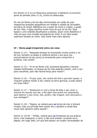 Em Daniel 11:5-13 os Ptolomeus possuíram a Palestina na primeira
parte do período (Dan.11:5), contra os Seleucidas.


Os reis do Norte e do Sul são mencionados em razão de suas
respectivas posições geográficas em relação à cidade de Jerusalém,
território de Israel. Babilônia era o poder do norte e o Egito, o poder
do Sul. Mas, o Egito significa muito mais do que rei do Sul. Está
ligado a uma rebelião desafiadora e ateísta, assim como Babilônia é
mais do que uma invasão procedente do norte. É um falso poder
espiritual situado ao norte. Isso ficará mais claro adiante.




IV – Roma pagã [imperial] entra em cena

Daniel 11:14 – “Naqueles tempos se levantarão muitos contra o rei
do Sul; também os dados à violência dentre o teu povo [os
prevaricadores do teu povo] se levantarão para cumprirem a
profecia, mas cairão”.


Daniel 11:15 – “O rei do Norte virá, levantará baluartes e tomará
cidades fortificadas; os braços do Sul não poderão resistir, nem o seu
povo escolhido, pois não haverá força para resistir”.


Daniel 11:16 – “O que, pois, vier contra ele fará o que bem quiser, e
ninguém poderá resistir a ele; estará na terra gloriosa, e tudo estará
em suas mãos”.


Daniel 11:17 – “Resolverá vir com a força de todo o seu reino, e
entrará em acordo com ele, e lhe dará uma jovem em casamento,
para destruir o seu reino; isto, porém, não vingará, nem será para a
sua vantagem”.


Daniel 11:18 – “Depois, se voltará para as terras do mar e tomará
muitas; mas um príncipe fará cessar-lhe o opróbrio e ainda fará
recair este opróbrio sobre aquele”.


Daniel 11:19-20 – “Então, voltará para as fortalezas da sua própria
terra; mas tropeçará, e cairá, e não será achado. Levantar-se-á,
depois, em lugar dele, um que fará passar um exator [arrecadador de
 