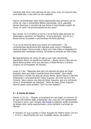 tributos] pela terra mais gloriosa do seu reino; mas, em poucos dias,
será destruído, e isto sem ira nem batalha”.


Alguns comentaristas vêem Roma aparecendo pela primeira vez no
verso 16, mas o Comentário Bíblico Adventista, vol.4, pág.869,
parece favorecer o conceito de que Roma é mencionada a partir do
verso 14 como “os prevaricadores do teu povo”.


Nos versos 15 e 16 Roma se torna o rei do Norte após dominar os
Seleucidas e penetrar na Palestina, “a terra gloriosa”. Em 63 a.C.,
Roma tomou Jerusalém e permaneceu na terra gloriosa.


“E [o rei do Sul] lhe dará uma jovem em casamento” – Os
comentaristas geralmente têm aplicado esse verso a Cleópatra,
rainha do Egito. Roma invade o Egito com Júlio César e Cleópatra foi
colocada sob a proteção romana, tornando-se amante de Júlio César.


As características do verso 20 são os que mais claramente
identificam Roma na seqüência histórica – Nesse verso é dito que na
glória deste grande reino que derrotou a Medo-Pérsia e a Grécia,
surgiria um arrecadador de tributos.


Lucas 2:1 diz: “Naqueles dias saiu um decreto da parte de César
Augusto, para que todo o mundo fosse recenseado”. Que nação
governava o mundo nos dias de Jesus? Roma. Quem baixou o decreto
ordenando o recenseamento? César Augusto. De onde ele era? Era
romano. Jesus nasceu nos dias de César Augusto, que era conhecido
como o “arrecadador de impostos”. Além do mais, César Augusto
morreu assim como predito: “sem ira nem batalha”.



V – A morte de Jesus

Daniel 11:21-22 – “Depois, se levantará em seu lugar um homem vil,
ao qual não tinham dado a dignidade real; mas ele virá caladamente
e tomará o reino, com intrigas. As forças inundantes serão arrasadas
de diante dele; serão quebrantadas, como também o príncipe da
aliança”.


O “homem vil” que sucedeu a César Augusto foi Tibério César (14 d.C
– 37 d.C.). Reconhecido por sua crueldade atacou Jerusalém, e
 