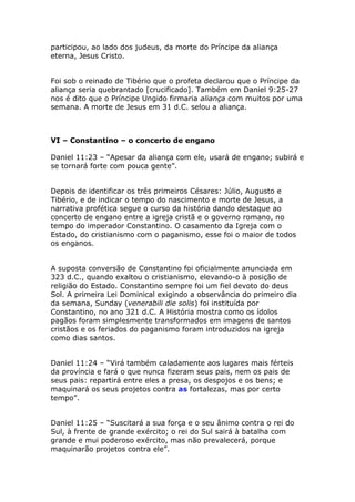 participou, ao lado dos judeus, da morte do Príncipe da aliança
eterna, Jesus Cristo.


Foi sob o reinado de Tibério que o profeta declarou que o Príncipe da
aliança seria quebrantado [crucificado]. Também em Daniel 9:25-27
nos é dito que o Príncipe Ungido firmaria aliança com muitos por uma
semana. A morte de Jesus em 31 d.C. selou a aliança.



VI – Constantino – o concerto de engano

Daniel 11:23 – “Apesar da aliança com ele, usará de engano; subirá e
se tornará forte com pouca gente”.


Depois de identificar os três primeiros Césares: Júlio, Augusto e
Tibério, e de indicar o tempo do nascimento e morte de Jesus, a
narrativa profética segue o curso da história dando destaque ao
concerto de engano entre a igreja cristã e o governo romano, no
tempo do imperador Constantino. O casamento da Igreja com o
Estado, do cristianismo com o paganismo, esse foi o maior de todos
os enganos.


A suposta conversão de Constantino foi oficialmente anunciada em
323 d.C., quando exaltou o cristianismo, elevando-o à posição de
religião do Estado. Constantino sempre foi um fiel devoto do deus
Sol. A primeira Lei Dominical exigindo a observância do primeiro dia
da semana, Sunday (venerabili die solis) foi instituída por
Constantino, no ano 321 d.C. A História mostra como os ídolos
pagãos foram simplesmente transformados em imagens de santos
cristãos e os feriados do paganismo foram introduzidos na igreja
como dias santos.


Daniel 11:24 – “Virá também caladamente aos lugares mais férteis
da província e fará o que nunca fizeram seus pais, nem os pais de
seus pais: repartirá entre eles a presa, os despojos e os bens; e
maquinará os seus projetos contra as fortalezas, mas por certo
tempo”.


Daniel 11:25 – “Suscitará a sua força e o seu ânimo contra o rei do
Sul, à frente de grande exército; o rei do Sul sairá à batalha com
grande e mui poderoso exército, mas não prevalecerá, porque
maquinarão projetos contra ele”.
 