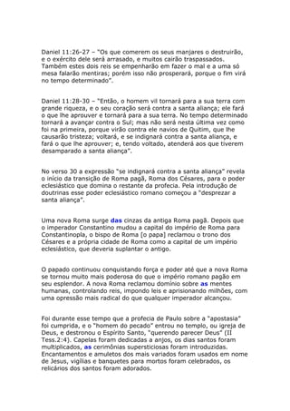 Daniel 11:26-27 – “Os que comerem os seus manjares o destruirão,
e o exército dele será arrasado, e muitos cairão traspassados.
Também estes dois reis se empenharão em fazer o mal e a uma só
mesa falarão mentiras; porém isso não prosperará, porque o fim virá
no tempo determinado”.


Daniel 11:28-30 – “Então, o homem vil tornará para a sua terra com
grande riqueza, e o seu coração será contra a santa aliança; ele fará
o que lhe aprouver e tornará para a sua terra. No tempo determinado
tornará a avançar contra o Sul; mas não será nesta última vez como
foi na primeira, porque virão contra ele navios de Quitim, que lhe
causarão tristeza; voltará, e se indignará contra a santa aliança, e
fará o que lhe aprouver; e, tendo voltado, atenderá aos que tiverem
desamparado a santa aliança”.


No verso 30 a expressão “se indignará contra a santa aliança” revela
o início da transição de Roma pagã, Roma dos Césares, para o poder
eclesiástico que domina o restante da profecia. Pela introdução de
doutrinas esse poder eclesiástico romano começou a “desprezar a
santa aliança”.


Uma nova Roma surge das cinzas da antiga Roma pagã. Depois que
o imperador Constantino mudou a capital do império de Roma para
Constantinopla, o bispo de Roma [o papa] reclamou o trono dos
Césares e a própria cidade de Roma como a capital de um império
eclesiástico, que deveria suplantar o antigo.


O papado continuou conquistando força e poder até que a nova Roma
se tornou muito mais poderosa do que o império romano pagão em
seu esplendor. A nova Roma reclamou domínio sobre as mentes
humanas, controlando reis, impondo leis e aprisionando milhões, com
uma opressão mais radical do que qualquer imperador alcançou.


Foi durante esse tempo que a profecia de Paulo sobre a “apostasia”
foi cumprida, e o “homem do pecado” entrou no templo, ou igreja de
Deus, e destronou o Espírito Santo, “querendo parecer Deus” (II
Tess.2:4). Capelas foram dedicadas a anjos, os dias santos foram
multiplicados, as cerimônias supersticiosas foram introduzidas.
Encantamentos e amuletos dos mais variados foram usados em nome
de Jesus, vigílias e banquetes para mortos foram celebrados, os
relicários dos santos foram adorados.
 