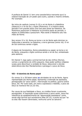 A profecia de Daniel 11 tem uma característica marcante que é a
notável transição de um poder para outro, usando o mesmo símbolo.
Por exemplo:


No início do capítulo (versos 5-13) o rei do Norte é a Babilônia
(Seleuco) e o rei do Sul, o Egito (Ptolomeu). E a história deste
período é em grande parte uma luta pela posse da Palestina. Os
Ptolomeus possuíram a Palestina na primeira parte do período, e
depois os Selêucidas a possuíram. Mais tarde a Palestina caiu nas
mãos de Roma.


Nos versos 15 e 16, Roma se torna o rei do Norte após dominar os
Selêucidas e penetrar na Palestina, a terra gloriosa (verso 16). O rei
do Sul continuou sendo o Egito.


E depois de Constantino, Roma eclesiástica ou papal, se torna o rei
do Norte, enquanto o Egito continua sendo o rei do Sul, simbolizado
pelo ateísmo.


Em Daniel 7, logo após o animal terrível de dez chifres [Roma],
vemos o surgimento do chifre pequeno. Esse poder político-religioso
surgiu para desvirtuar a verdade de Deus; obscurecer a devida
observância dos Dez Mandamentos e perseguir o povo de Deus.



VII – O domínio de Roma papal

Os versos 31 a 39 falam sobre as atividades do rei do Norte. Agora
representado por Roma papal. Apresenta a extensão da apostasia,
perseguições ao “povo santo”, intervenção na política, guerra contra
Deus, etc. Por outro lado, em meio a apostasia e rebelião, o povo de
Deus se manteve fiel (vs.32-35).


Por causa da sua fidelidade a Deus, os cristãos foram cruelmente
perseguidos. A Inquisição quase exterminou o povo santo. Jesus fez
referência ao estabelecimento da “abominação assoladora” como
sendo algo terrível que aconteceria (Mat.24:15), a ponto tal que “se
os dias não fossem abreviados, nenhuma carne se salvaria”.
 
