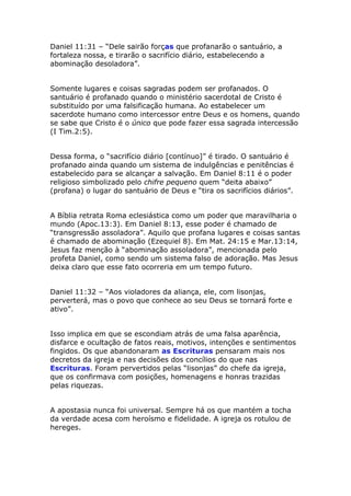 Daniel 11:31 – “Dele sairão forças que profanarão o santuário, a
fortaleza nossa, e tirarão o sacrifício diário, estabelecendo a
abominação desoladora”.


Somente lugares e coisas sagradas podem ser profanados. O
santuário é profanado quando o ministério sacerdotal de Cristo é
substituído por uma falsificação humana. Ao estabelecer um
sacerdote humano como intercessor entre Deus e os homens, quando
se sabe que Cristo é o único que pode fazer essa sagrada intercessão
(I Tim.2:5).


Dessa forma, o “sacrifício diário [contínuo]” é tirado. O santuário é
profanado ainda quando um sistema de indulgências e penitências é
estabelecido para se alcançar a salvação. Em Daniel 8:11 é o poder
religioso simbolizado pelo chifre pequeno quem “deita abaixo”
(profana) o lugar do santuário de Deus e “tira os sacrifícios diários”.


A Bíblia retrata Roma eclesiástica como um poder que maravilharia o
mundo (Apoc.13:3). Em Daniel 8:13, esse poder é chamado de
“transgressão assoladora”. Aquilo que profana lugares e coisas santas
é chamado de abominação (Ezequiel 8). Em Mat. 24:15 e Mar.13:14,
Jesus faz menção à “abominação assoladora”, mencionada pelo
profeta Daniel, como sendo um sistema falso de adoração. Mas Jesus
deixa claro que esse fato ocorreria em um tempo futuro.


Daniel 11:32 – “Aos violadores da aliança, ele, com lisonjas,
perverterá, mas o povo que conhece ao seu Deus se tornará forte e
ativo”.


Isso implica em que se escondiam atrás de uma falsa aparência,
disfarce e ocultação de fatos reais, motivos, intenções e sentimentos
fingidos. Os que abandonaram as Escrituras pensaram mais nos
decretos da igreja e nas decisões dos concílios do que nas
Escrituras. Foram pervertidos pelas “lisonjas” do chefe da igreja,
que os confirmava com posições, homenagens e honras trazidas
pelas riquezas.


A apostasia nunca foi universal. Sempre há os que mantém a tocha
da verdade acesa com heroísmo e fidelidade. A igreja os rotulou de
hereges.
 
