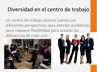 Diversidad en el centro de trabajo
Un centro de trabajo diverso cuenta con
diferentes perspectivas para abordar problemas
pero requiere flexibilidad para aceptar las
diferencias de cada uno.
 