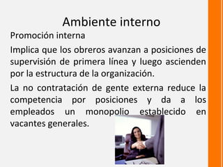Ambiente interno
Promoción interna
Implica que los obreros avanzan a posiciones de
supervisión de primera línea y luego ascienden
por la estructura de la organización.
La no contratación de gente externa reduce la
competencia por posiciones y da a los
empleados un monopolio establecido en
vacantes generales.
 