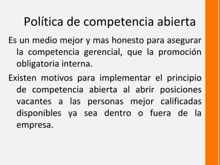 Política de competencia abierta
Es un medio mejor y mas honesto para asegurar
  la competencia gerencial, que la promoción
  obligatoria interna.
Existen motivos para implementar el principio
  de competencia abierta al abrir posiciones
  vacantes a las personas mejor calificadas
  disponibles ya sea dentro o fuera de la
  empresa.
 