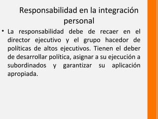 Responsabilidad en la integración
                  personal
• La responsabilidad debe de recaer en el
  director ejecutivo y el grupo hacedor de
  políticas de altos ejecutivos. Tienen el deber
  de desarrollar política, asignar a su ejecución a
  subordinados y garantizar su aplicación
  apropiada.
 