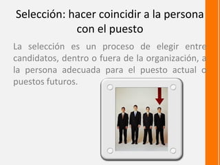 Selección: hacer coincidir a la persona
            con el puesto
La selección es un proceso de elegir entre
candidatos, dentro o fuera de la organización, a
la persona adecuada para el puesto actual o
puestos futuros.
 