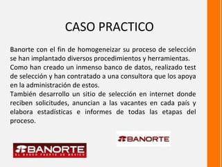 CASO PRACTICO
Banorte con el fin de homogeneizar su proceso de selección
se han implantado diversos procedimientos y herramientas.
Como han creado un inmenso banco de datos, realizado test
de selección y han contratado a una consultora que los apoya
en la administración de estos.
También desarrollo un sitio de selección en internet donde
reciben solicitudes, anuncian a las vacantes en cada país y
elabora estadísticas e informes de todas las etapas del
proceso.
 