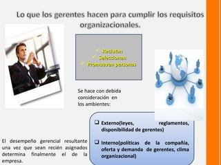  Reclutan
                                   Seleccionan
                               Promueven personas



                             Se hace con debida
                             consideración en
                             los ambientes:


                                     Externo(leyes,           reglamentos,
                                      disponibilidad de gerentes)

El desempeño gerencial resultante    Interno(políticas de la compañía,
una vez que sean recién asignados     oferta y demanda de gerentes, clima
determina finalmente el de la         organizacional)
empresa.
 