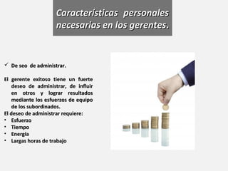 Características personales
                     necesarias en los gerentes.


 De seo de administrar.

El gerente exitoso tiene un fuerte
    deseo de administrar, de influir
    en otros y lograr resultados
    mediante los esfuerzos de equipo
    de los subordinados.
El deseo de administrar requiere:
• Esfuerzo
• Tiempo
• Energía
• Largas horas de trabajo
 