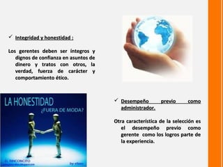  Integridad y honestidad :

Los gerentes deben ser íntegros y
   dignos de confianza en asuntos de
   dinero y tratos con otros, la
   verdad, fuerza de carácter y
   comportamiento ético.



                                        Desempeño      previo         como
                                         administrador.

                                       Otra característica de la selección es
                                          el desempeño previo como
                                          gerente como los logros parte de
                                          la experiencia.
 