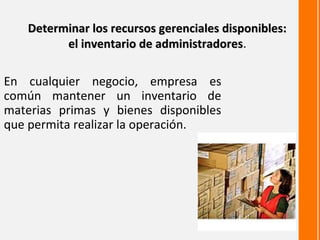 Determinar los recursos gerenciales disponibles:
         el inventario de administradores.
                          administradores

En cualquier negocio, empresa es
común mantener un inventario de
materias primas y bienes disponibles
que permita realizar la operación.
 
