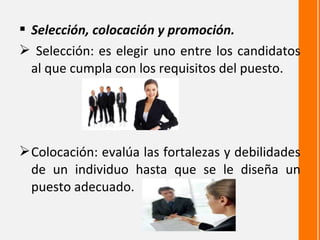  Selección, colocación y promoción.
 Selección: es elegir uno entre los candidatos
  al que cumpla con los requisitos del puesto.




 Colocación: evalúa las fortalezas y debilidades
  de un individuo hasta que se le diseña un
  puesto adecuado.
 