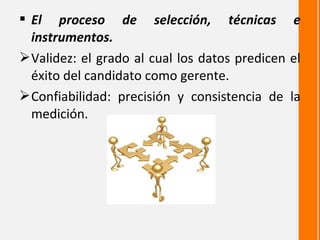  El proceso de selección, técnicas e
  instrumentos.
 Validez: el grado al cual los datos predicen el
  éxito del candidato como gerente.
 Confiabilidad: precisión y consistencia de la
  medición.
 
