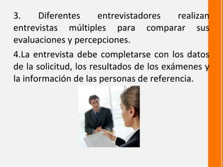 3.     Diferentes      entrevistadores    realizan
entrevistas múltiples para comparar sus
evaluaciones y percepciones.
4.La entrevista debe completarse con los datos
de la solicitud, los resultados de los exámenes y
la información de las personas de referencia.
 