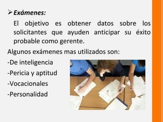  Exámenes:
  El objetivo es obtener datos sobre los
  solicitantes que ayuden anticipar su éxito
  probable como gerente.
Algunos exámenes mas utilizados son:
-De inteligencia
-Pericia y aptitud
-Vocacionales
-Personalidad
 