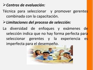  Centros de evaluación:
Técnica para seleccionar y promover gerentes
  combinada con la capacitación.
 Limitaciones del proceso de selección:
La diversidad de enfoques y exámenes de
  selección indica que no hay forma perfecta para
  seleccionar gerentes y la experiencia es
  imperfecta para el desempeño.
 