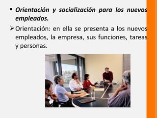  Orientación y socialización para los nuevos
  empleados.
 Orientación: en ella se presenta a los nuevos
  empleados, la empresa, sus funciones, tareas
  y personas.
 