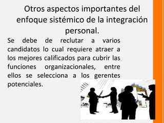 Otros aspectos importantes del
   enfoque sistémico de la integración
                personal.
Se debe de reclutar a varios
candidatos lo cual requiere atraer a
los mejores calificados para cubrir las
funciones organizacionales, entre
ellos se selecciona a los gerentes
potenciales.
 