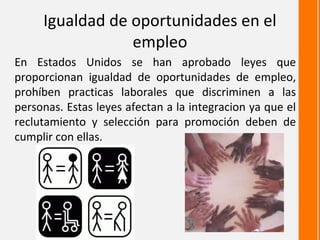 Igualdad de oportunidades en el
                 empleo
En Estados Unidos se han aprobado leyes que
proporcionan igualdad de oportunidades de empleo,
prohíben practicas laborales que discriminen a las
personas. Estas leyes afectan a la integracion ya que el
reclutamiento y selección para promoción deben de
cumplir con ellas.
 
