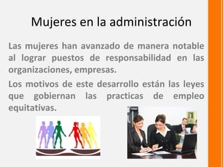 Mujeres en la administración
Las mujeres han avanzado de manera notable
al lograr puestos de responsabilidad en las
organizaciones, empresas.
Los motivos de este desarrollo están las leyes
que gobiernan las practicas de empleo
equitativas.
 