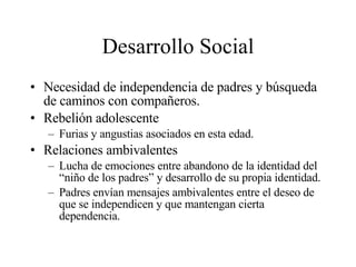 Desarrollo Social Necesidad de independencia de padres y búsqueda de caminos con compañeros. Rebelión adolescente Furias y angustias asociados en esta edad. Relaciones ambivalentes Lucha de emociones entre abandono de la identidad del “niño de los padres” y desarrollo de su propia identidad. Padres envían mensajes ambivalentes entre el deseo de que se independicen y que mantengan cierta dependencia. 