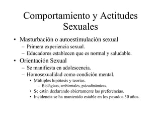 Comportamiento y Actitudes Sexuales Masturbación o autoestimulación sexual Primera experiencia sexual. Educadores establecen que es normal y saludable. Orientación Sexual Se manifiesta en adolescencia. Homosexualidad como condición mental. Múltiples hipótesis y teorías. Biológicas, ambientales, psicodinámicas. Se están declarando abiertamente las preferencias. Incidencia se ha mantenido estable en los pasados 30 años. 