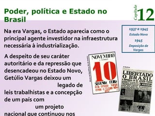 Poder, política e Estado no
Brasil 12
Capítulo
Na era Vargas, o Estado aparecia como o
principal agente investidor na infraestrutura
necessária à industrialização.
1937 a 1945
Estado Novo
1945
Deposição de
Vargas
MuseudaRepública,RiodeJaneiro
A Notícia
A despeito de seu caráter
autoritário e da repressão que
desencadeou no Estado Novo,
Getúlio Vargas deixou um
legado de
leis trabalhistas e a concepção
de um país com
um projeto
nacional que continuou nos
Poder, política e Estado no
Brasil 12
Capítulo
 