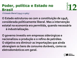 Poder, política e Estado no
Brasil 12
Capítulo
O Estado estruturou-se com a constituição de 1946,
considerada politicamente liberal. Mas a intervenção
estatal na economia era permitida, quando necessária
à industrialização.
O Estado liberal (1945 a 1964)
O governo investiu em empresas siderúrgicas e
nacionalizou a produção e o refino de petróleo.
O objetivo era diminuir as importações que ainda
abrangiam os bens de consumo duráveis, como os
eletrodomésticos em geral.
Poder, política e Estado no
Brasil 12
Capítulo
 