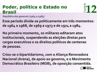 Poder, política e Estado no
Brasil 12
Capítulo
Esse período divide-se politicamente em três momentos:
de 1964 a 1968, de 1969 a 1973 e de 1974 a 1984.
No primeiro momento, os militares editaram atos
institucionais, suspendendo as eleições diretas para
cargos executivos e os direitos políticos de centenas
de pessoas.
República dos generais (1964 a 1985)
Criou-se o bipartidarismo, com a Aliança Renovadora
Nacional (Arena), de apoio ao governo, e o Movimento
Democrático Brasileiro (MDB), de oposição consentida.
Poder, política e Estado no
Brasil 12
Capítulo
 